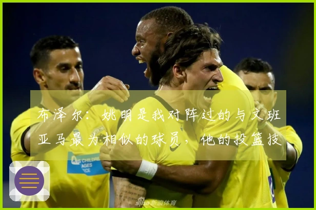 布泽尔：姚明是我对阵过的与文班亚马最为相似的球员，他的投篮技巧出众