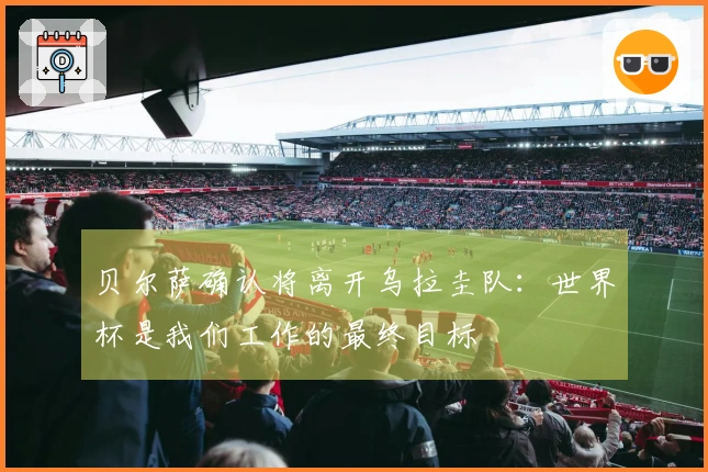 贝尔萨确认将离开乌拉圭队：世界杯是我们工作的最终目标