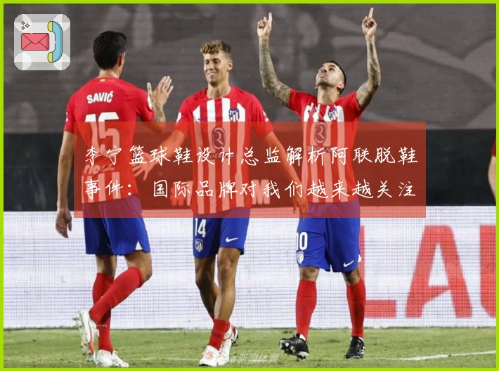 李宁篮球鞋设计总监解析阿联脱鞋事件：国际品牌对我们越来越关注