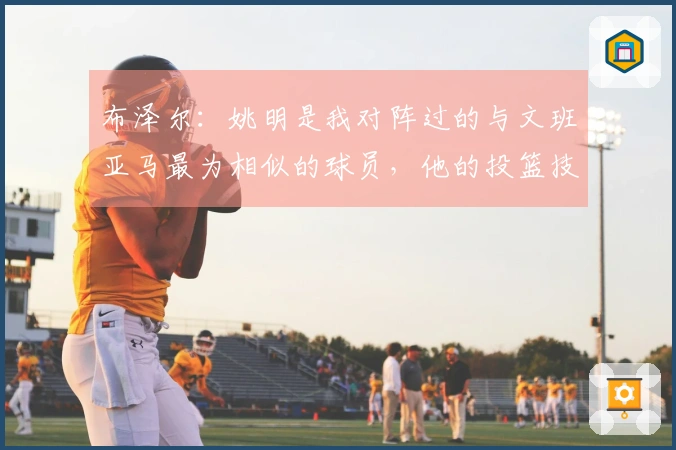 布泽尔：姚明是我对阵过的与文班亚马最为相似的球员，他的投篮技巧出众