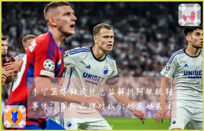 李宁篮球鞋设计总监解析阿联脱鞋事件：国际品牌对我们越来越关注